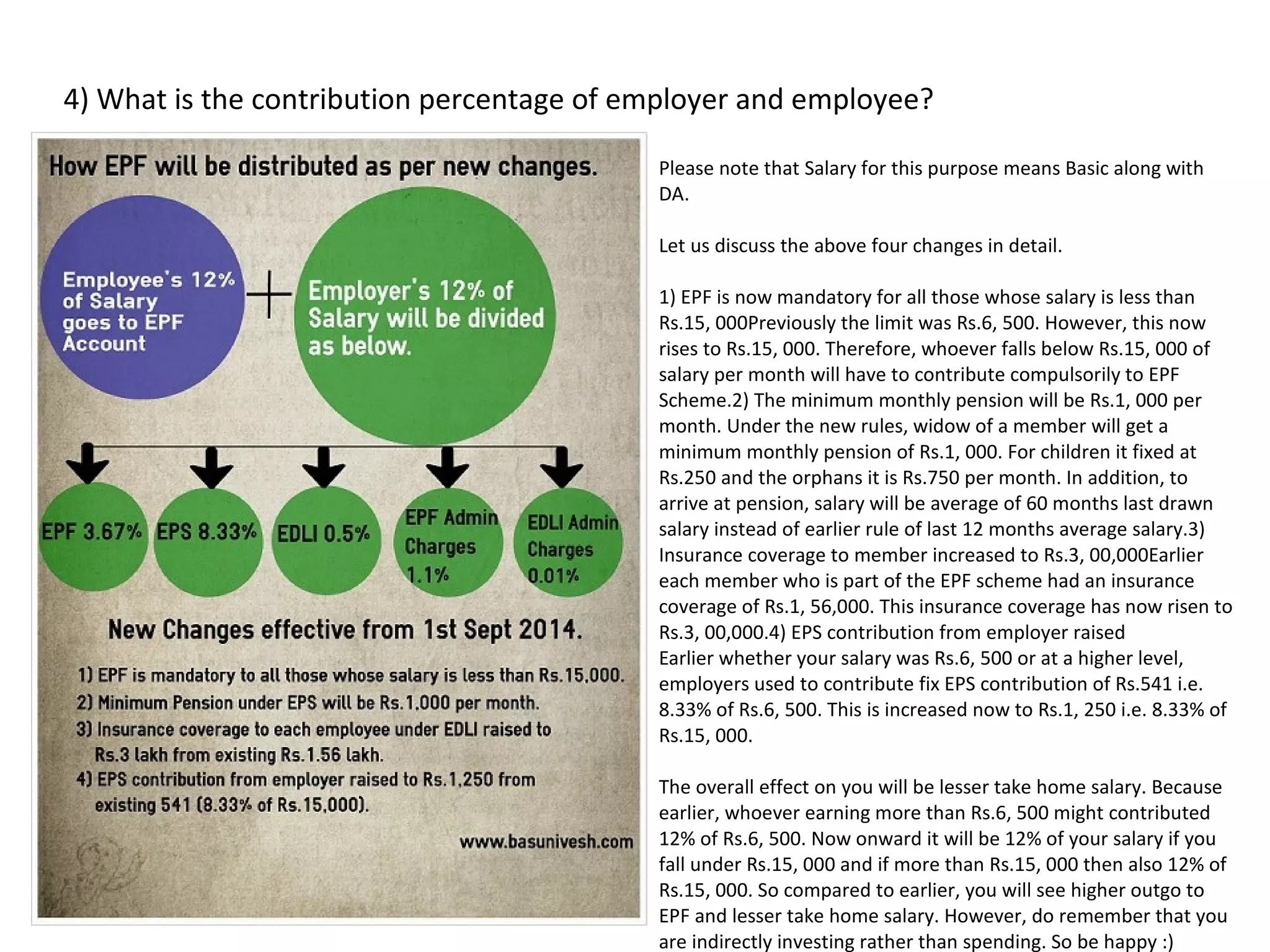 4) What is the contribution percentage of employer and employee?
Please note that Salary for this purpose means Basic along with
DA.
Let us discuss the above four changes in detail.
1) EPF is now mandatory for all those whose salary is less than
Rs.15, 000Previously the limit was Rs.6, 500. However, this now
rises to Rs.15, 000. Therefore, whoever falls below Rs.15, 000 of
salary per month will have to contribute compulsorily to EPF
Scheme.2) The minimum monthly pension will be Rs.1, 000 per
month. Under the new rules, widow of a member will get a
minimum monthly pension of Rs.1, 000. For children it fixed at
Rs.250 and the orphans it is Rs.750 per month. In addition, to
arrive at pension, salary will be average of 60 months last drawn
salary instead of earlier rule of last 12 months average salary.3)
Insurance coverage to member increased to Rs.3, 00,000Earlier
each member who is part of the EPF scheme had an insurance
coverage of Rs.1, 56,000. This insurance coverage has now risen to
Rs.3, 00,000.4) EPS contribution from employer raised
Earlier whether your salary was Rs.6, 500 or at a higher level,
employers used to contribute fix EPS contribution of Rs.541 i.e.
8.33% of Rs.6, 500. This is increased now to Rs.1, 250 i.e. 8.33% of
Rs.15, 000.
The overall effect on you will be lesser take home salary. Because
earlier, whoever earning more than Rs.6, 500 might contributed
12% of Rs.6, 500. Now onward it will be 12% of your salary if you
fall under Rs.15, 000 and if more than Rs.15, 000 then also 12% of
Rs.15, 000. So compared to earlier, you will see higher outgo to
EPF and lesser take home salary. However, do remember that you
are indirectly investing rather than spending. So be happy :)
 