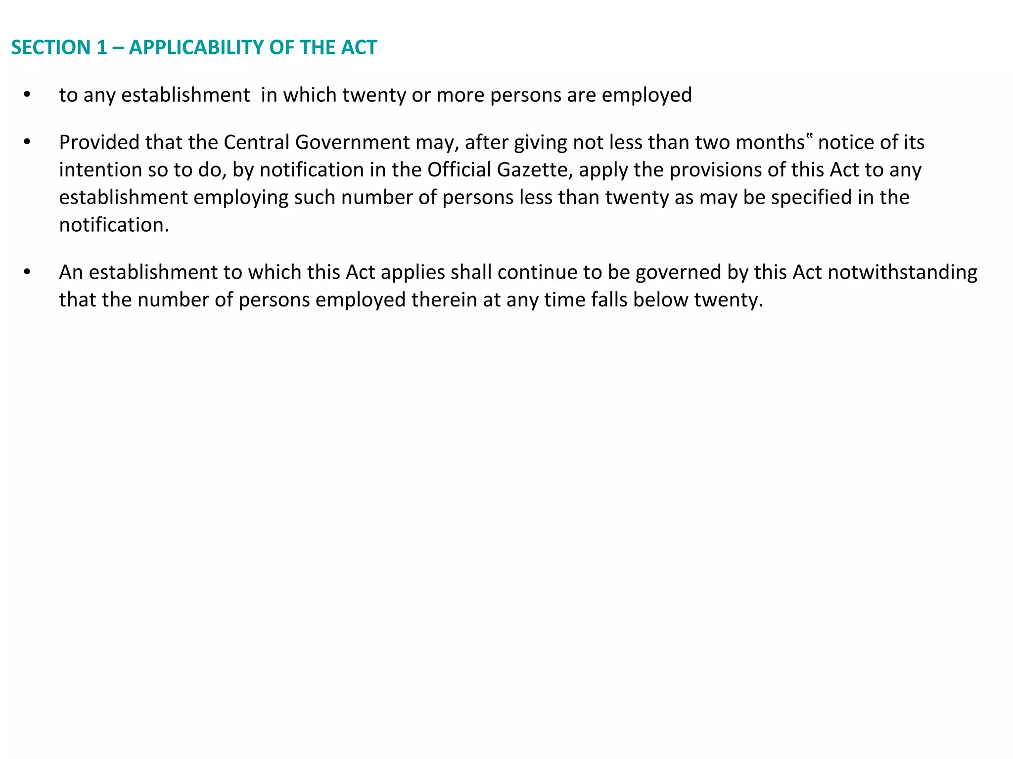 SECTION 1 – APPLICABILITY OF THE ACT
● to any establishment in which twenty or more persons are employed
● Provided that the Central Government may, after giving not less than two months notice of its‟
intention so to do, by notification in the Official Gazette, apply the provisions of this Act to any
establishment employing such number of persons less than twenty as may be specified in the
notification.
● An establishment to which this Act applies shall continue to be governed by this Act notwithstanding
that the number of persons employed therein at any time falls below twenty.
 