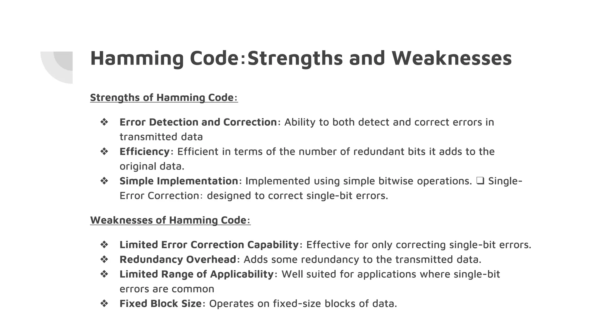 Hamming Code:Strengths and Weaknesses
Strengths of Hamming Code:
❖ Error Detection and Correction: Ability to both detect and correct errors in
transmitted data
❖ Efficiency: Efficient in terms of the number of redundant bits it adds to the
original data.
❖ Simple Implementation: Implemented using simple bitwise operations. ❑ Single-
Error Correction: designed to correct single-bit errors.
Weaknesses of Hamming Code:
❖ Limited Error Correction Capability: Effective for only correcting single-bit errors.
❖ Redundancy Overhead: Adds some redundancy to the transmitted data.
❖ Limited Range of Applicability: Well suited for applications where single-bit
errors are common
❖ Fixed Block Size: Operates on fixed-size blocks of data.
 