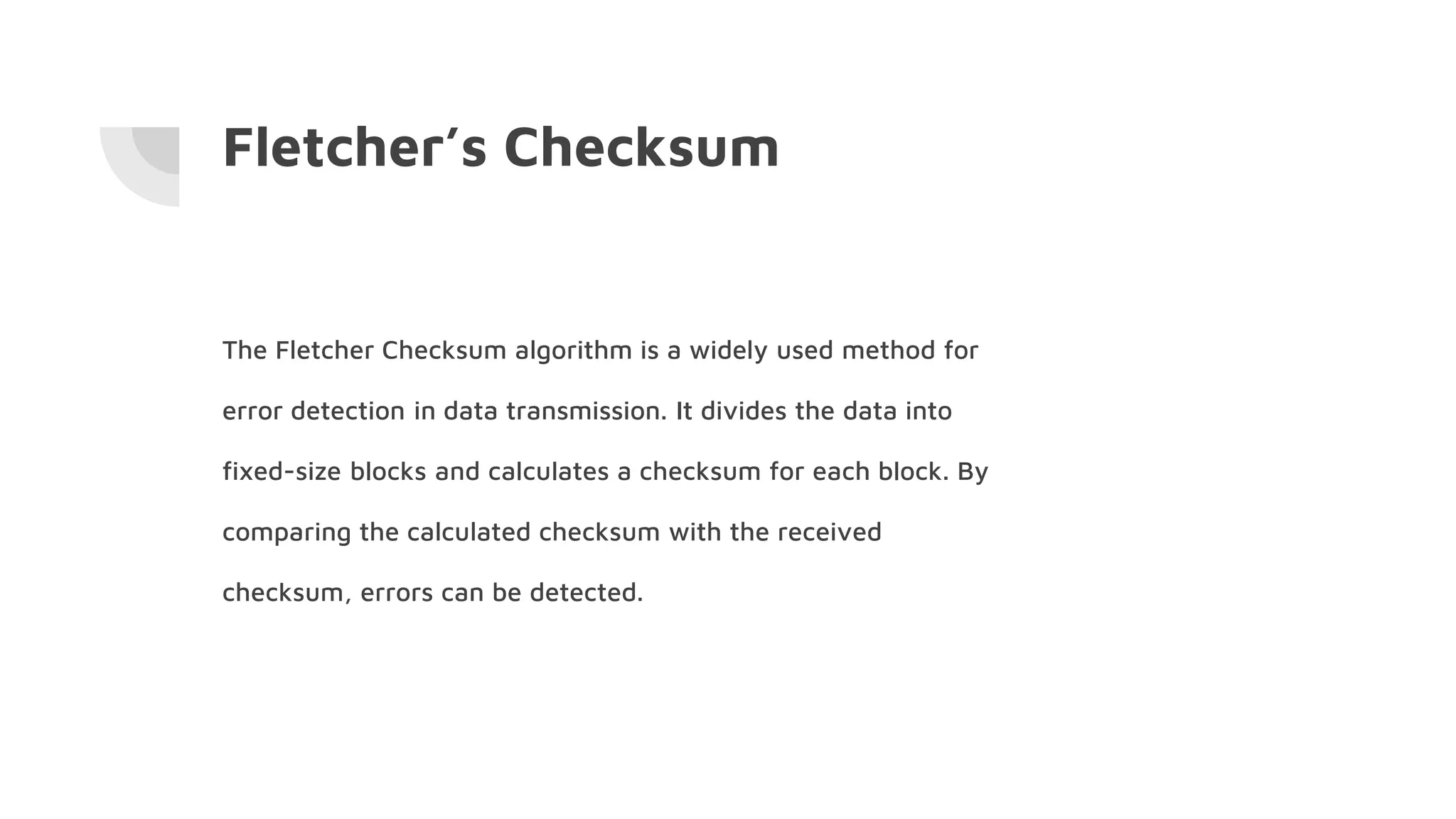 Fletcher’s Checksum
The Fletcher Checksum algorithm is a widely used method for
error detection in data transmission. It divides the data into
fixed-size blocks and calculates a checksum for each block. By
comparing the calculated checksum with the received
checksum, errors can be detected.
 