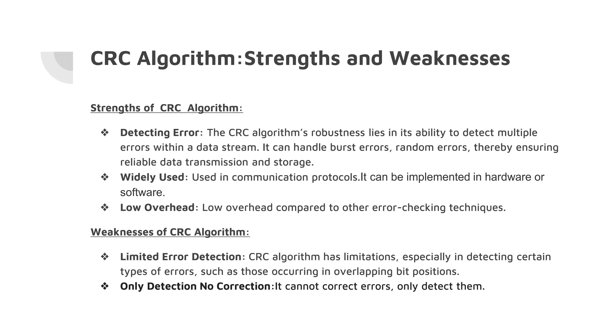 CRC Algorithm:Strengths and Weaknesses
Strengths of CRC Algorithm:
❖ Detecting Error: The CRC algorithm’s robustness lies in its ability to detect multiple
errors within a data stream. It can handle burst errors, random errors, thereby ensuring
reliable data transmission and storage.
❖ Widely Used: Used in communication protocols.It can be implemented in hardware or
software.
❖ Low Overhead: Low overhead compared to other error-checking techniques.
Weaknesses of CRC Algorithm:
❖ Limited Error Detection: CRC algorithm has limitations, especially in detecting certain
types of errors, such as those occurring in overlapping bit positions.
❖ Only Detection No Correction:It cannot correct errors, only detect them.
 