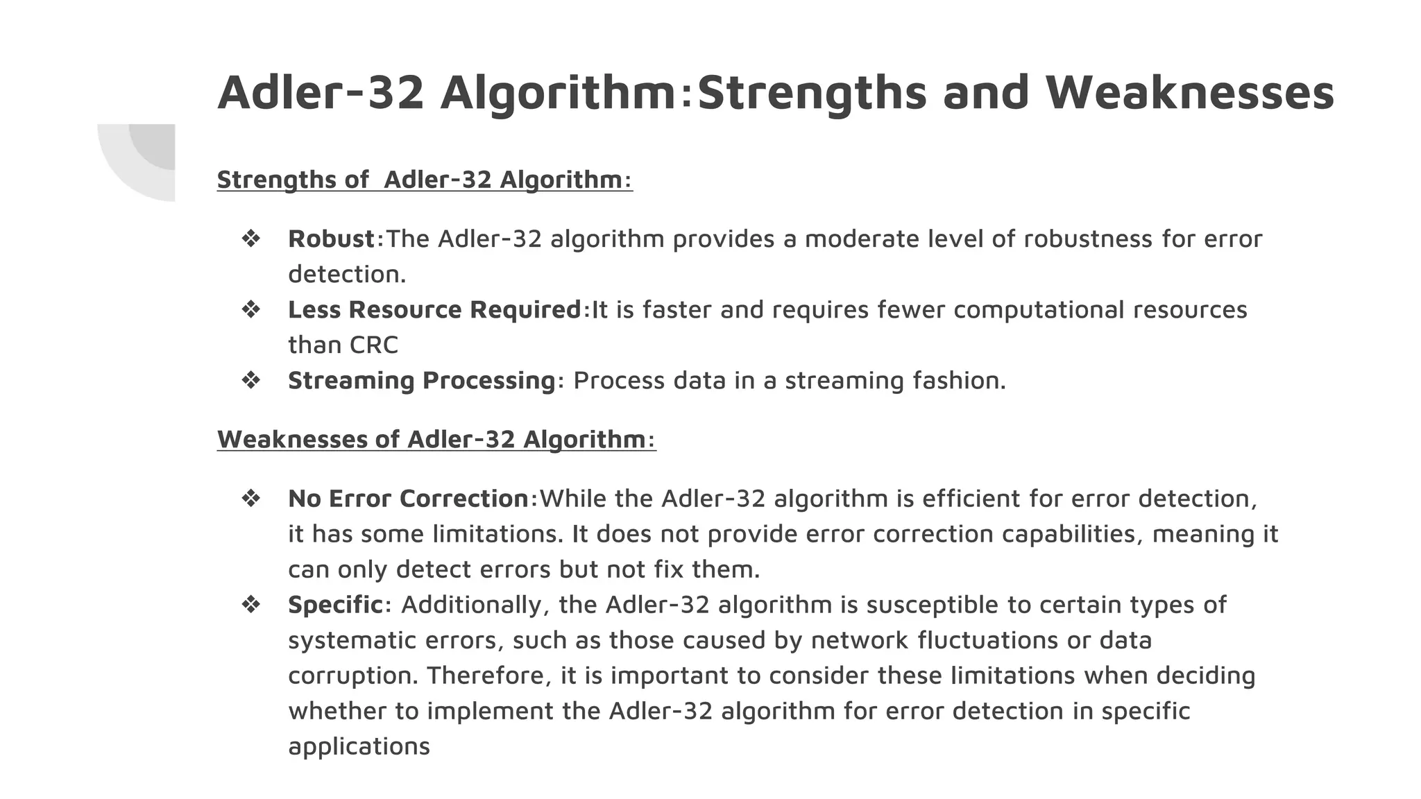 Adler-32 Algorithm:Strengths and Weaknesses
Strengths of Adler-32 Algorithm:
❖ Robust:The Adler-32 algorithm provides a moderate level of robustness for error
detection.
❖ Less Resource Required:It is faster and requires fewer computational resources
than CRC
❖ Streaming Processing: Process data in a streaming fashion.
Weaknesses of Adler-32 Algorithm:
❖ No Error Correction:While the Adler-32 algorithm is efficient for error detection,
it has some limitations. It does not provide error correction capabilities, meaning it
can only detect errors but not fix them.
❖ Specific: Additionally, the Adler-32 algorithm is susceptible to certain types of
systematic errors, such as those caused by network fluctuations or data
corruption. Therefore, it is important to consider these limitations when deciding
whether to implement the Adler-32 algorithm for error detection in specific
applications
 