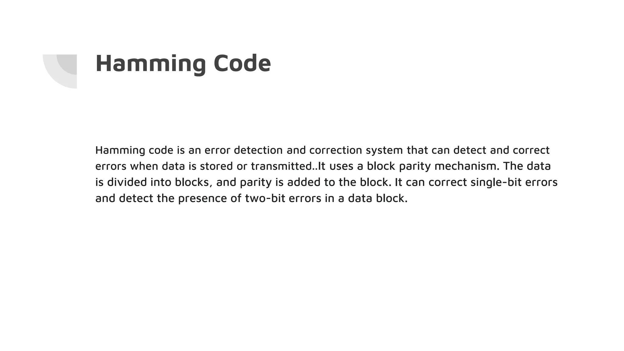 Hamming Code
Hamming code is an error detection and correction system that can detect and correct
errors when data is stored or transmitted..It uses a block parity mechanism. The data
is divided into blocks, and parity is added to the block. It can correct single-bit errors
and detect the presence of two-bit errors in a data block.
 
