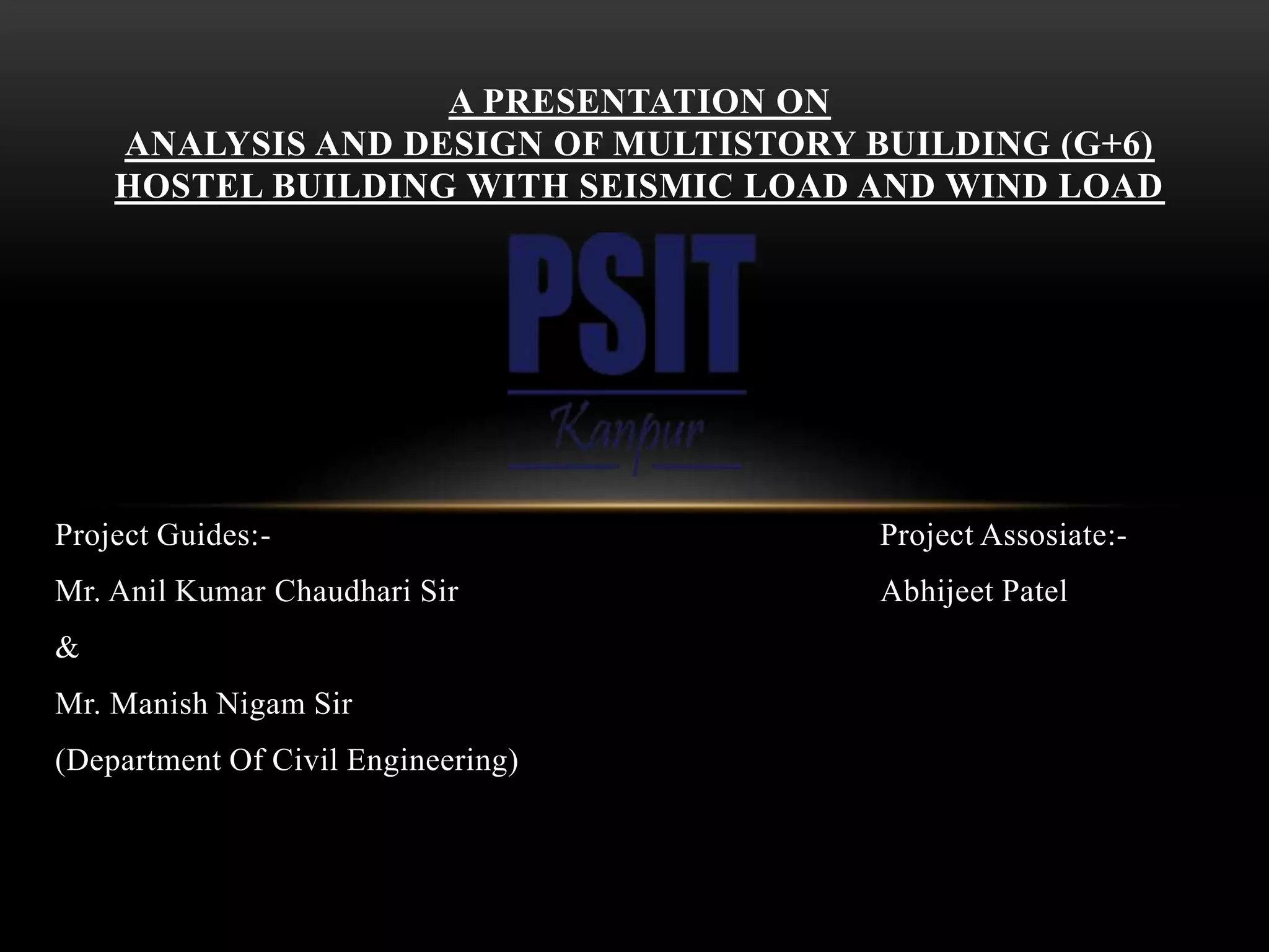 Project Guides:- Project Assosiate:-
Mr. Anil Kumar Chaudhari Sir Abhijeet Patel
&
Mr. Manish Nigam Sir
(Department Of Civil Engineering)
A PRESENTATION ON
ANALYSIS AND DESIGN OF MULTISTORY BUILDING (G+6)
HOSTEL BUILDING WITH SEISMIC LOAD AND WIND LOAD
 