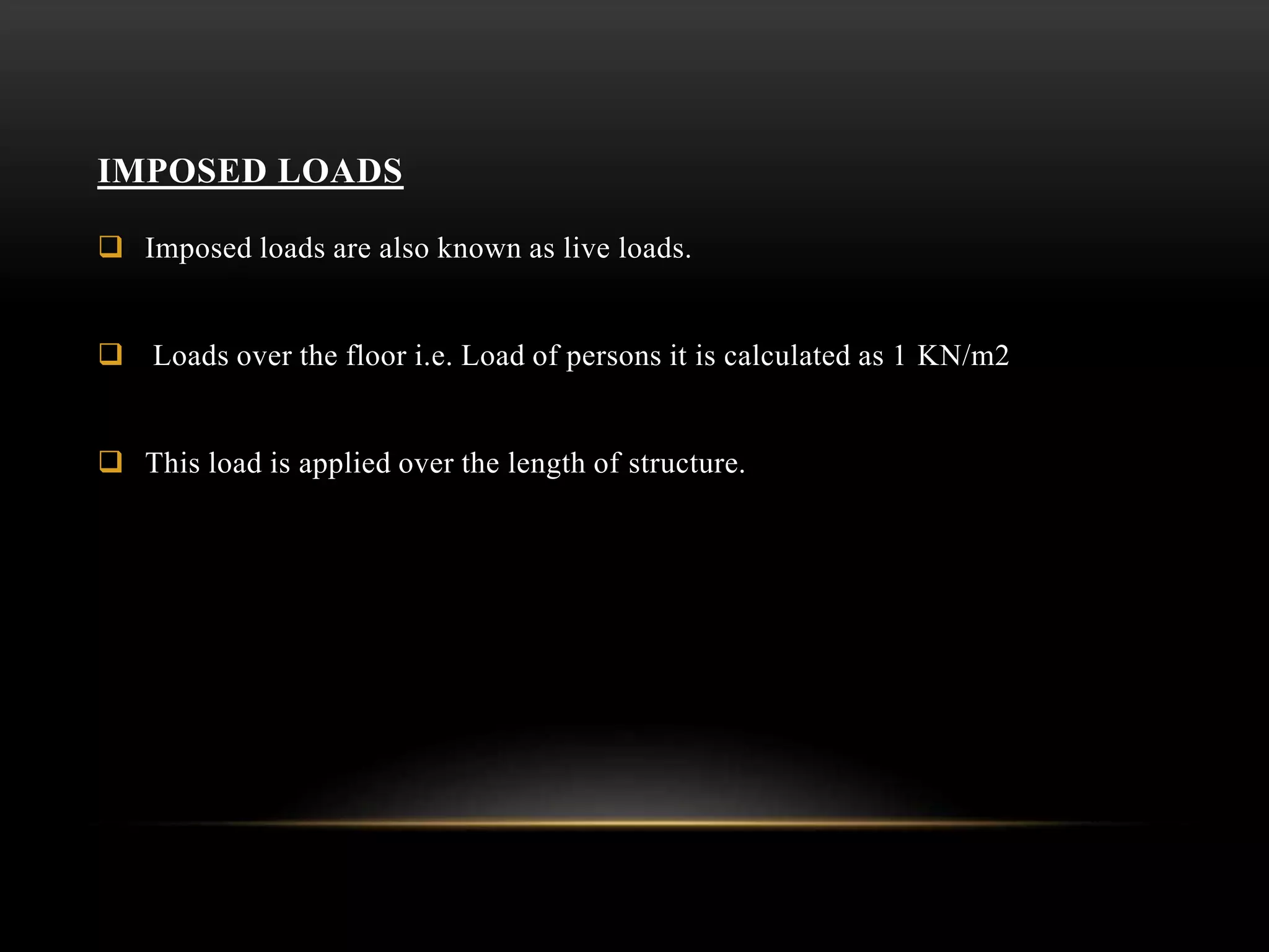 IMPOSED LOADS
 Imposed loads are also known as live loads.
 Loads over the floor i.e. Load of persons it is calculated as 1 KN/m2
 This load is applied over the length of structure.
 