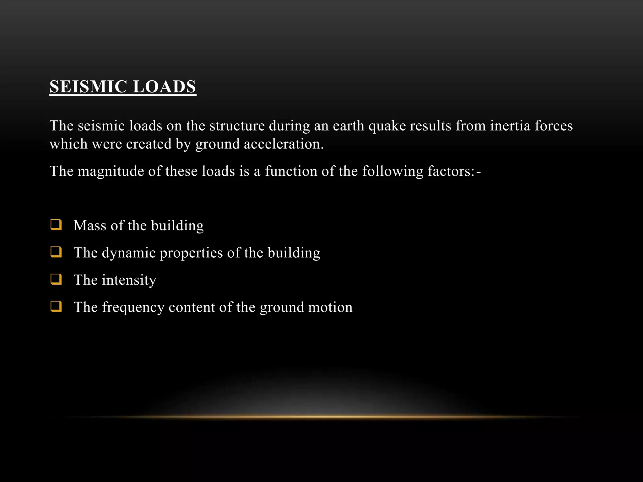 SEISMIC LOADS
The seismic loads on the structure during an earth quake results from inertia forces
which were created by ground acceleration.
The magnitude of these loads is a function of the following factors:-
 Mass of the building
 The dynamic properties of the building
 The intensity
 The frequency content of the ground motion
 