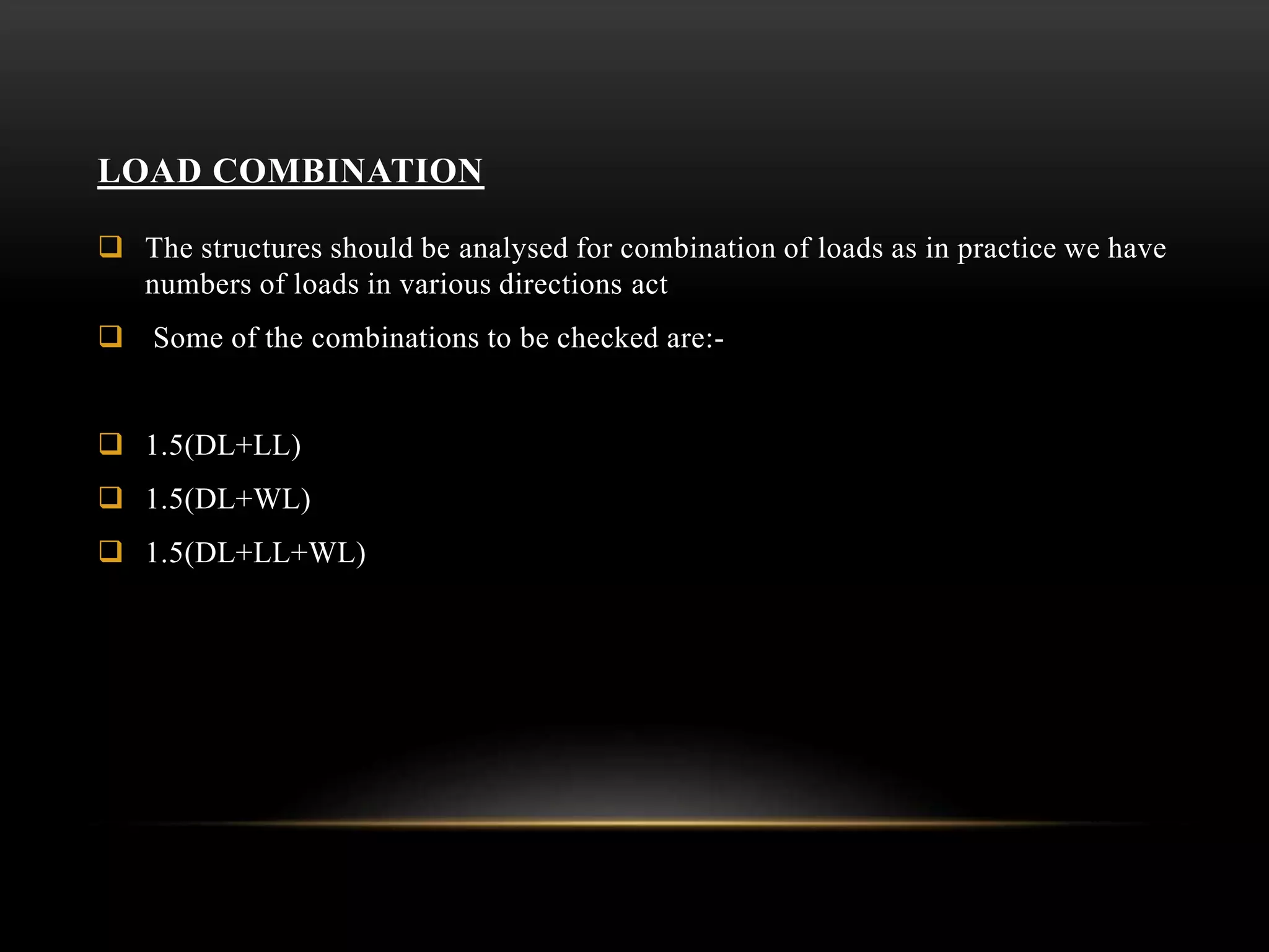 LOAD COMBINATION
 The structures should be analysed for combination of loads as in practice we have
numbers of loads in various directions act
 Some of the combinations to be checked are:-
 1.5(DL+LL)
 1.5(DL+WL)
 1.5(DL+LL+WL)
 