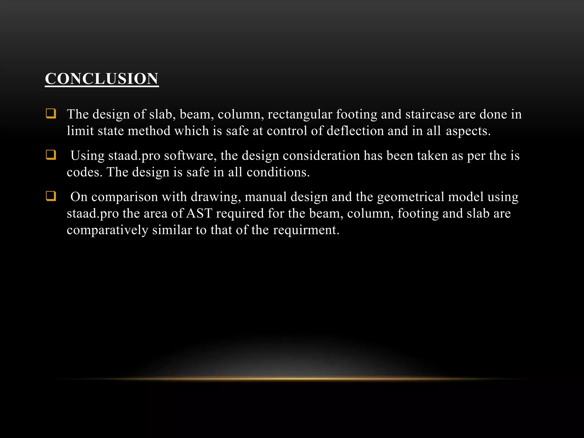 CONCLUSION
 The design of slab, beam, column, rectangular footing and staircase are done in
limit state method which is safe at control of deflection and in all aspects.
 Using staad.pro software, the design consideration has been taken as per the is
codes. The design is safe in all conditions.
 On comparison with drawing, manual design and the geometrical model using
staad.pro the area of AST required for the beam, column, footing and slab are
comparatively similar to that of the requirment.
 