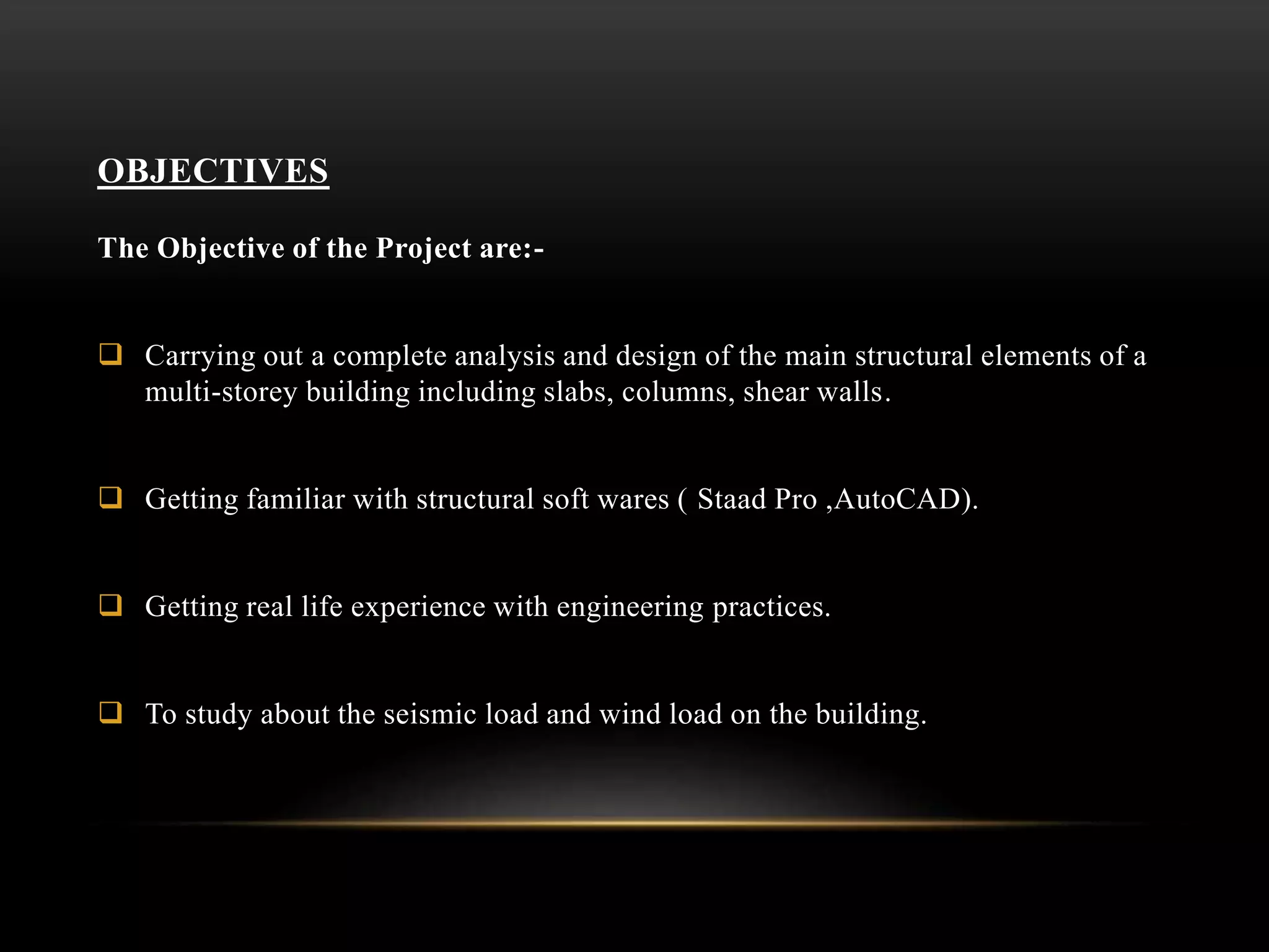 OBJECTIVES
The Objective of the Project are:-
 Carrying out a complete analysis and design of the main structural elements of a
multi-storey building including slabs, columns, shear walls.
 Getting familiar with structural soft wares ( Staad Pro ,AutoCAD).
 Getting real life experience with engineering practices.
 To study about the seismic load and wind load on the building.
 