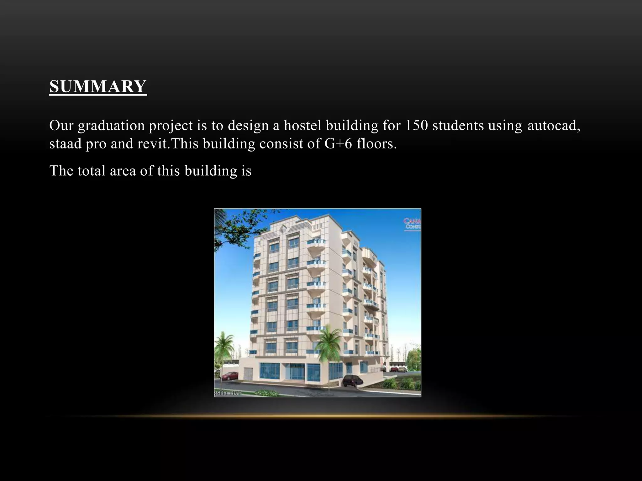 SUMMARY
Our graduation project is to design a hostel building for 150 students using autocad,
staad pro and revit.This building consist of G+6 floors.
The total area of this building is
 