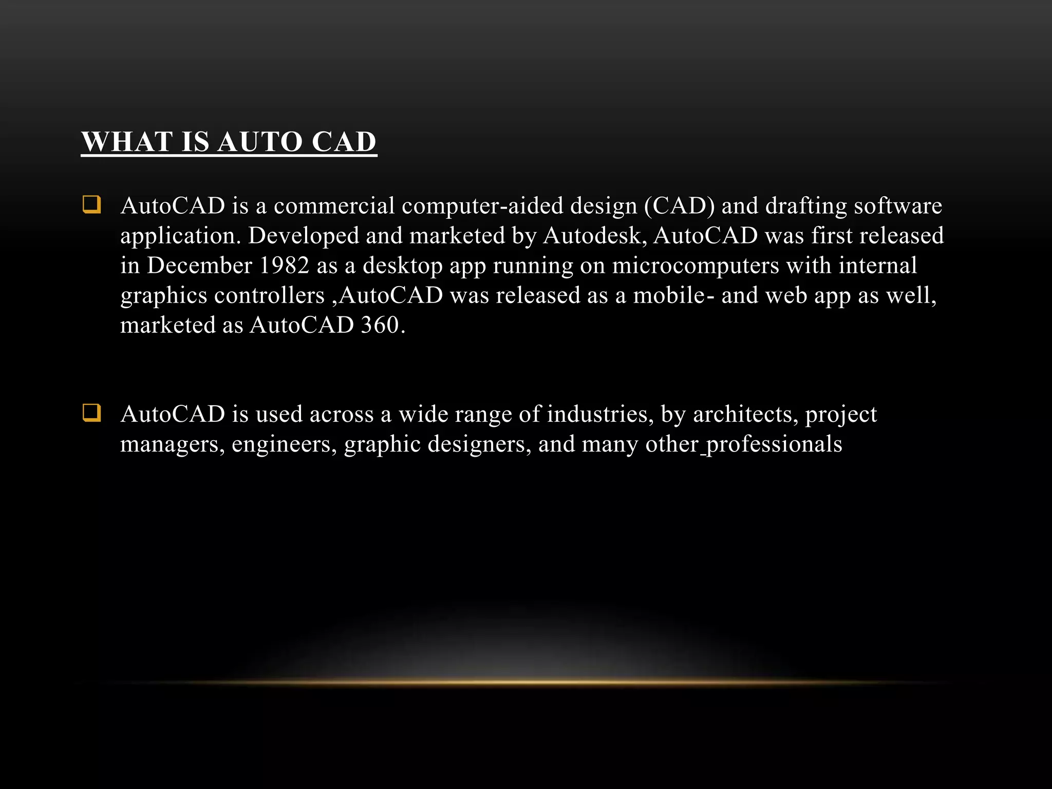 WHAT IS AUTO CAD
 AutoCAD is a commercial computer-aided design (CAD) and drafting software
application. Developed and marketed by Autodesk, AutoCAD was first released
in December 1982 as a desktop app running on microcomputers with internal
graphics controllers ,AutoCAD was released as a mobile- and web app as well,
marketed as AutoCAD 360.
 AutoCAD is used across a wide range of industries, by architects, project
managers, engineers, graphic designers, and many other professionals
 