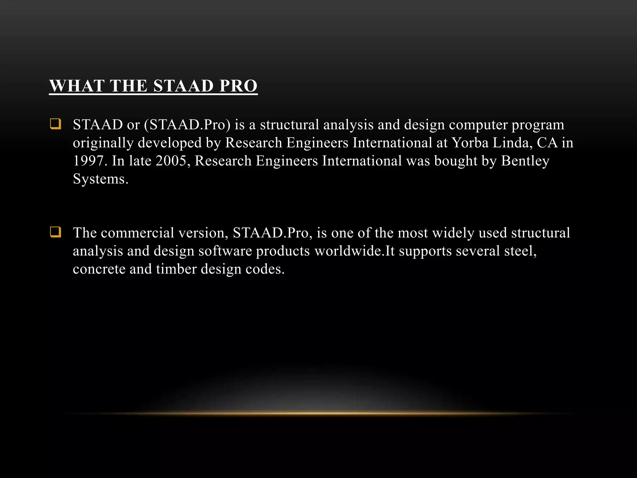 WHAT THE STAAD PRO
 STAAD or (STAAD.Pro) is a structural analysis and design computer program
originally developed by Research Engineers International at Yorba Linda, CA in
1997. In late 2005, Research Engineers International was bought by Bentley
Systems.
 The commercial version, STAAD.Pro, is one of the most widely used structural
analysis and design software products worldwide.It supports several steel,
concrete and timber design codes.
 