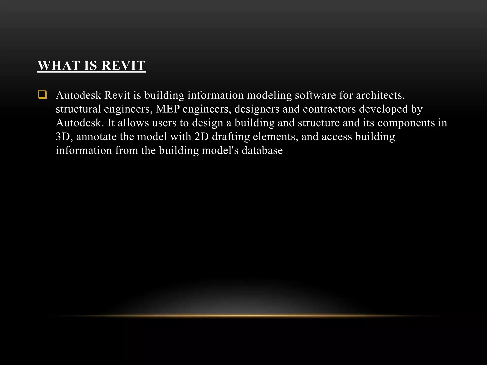 WHAT IS REVIT
 Autodesk Revit is building information modeling software for architects,
structural engineers, MEP engineers, designers and contractors developed by
Autodesk. It allows users to design a building and structure and its components in
3D, annotate the model with 2D drafting elements, and access building
information from the building model's database
 