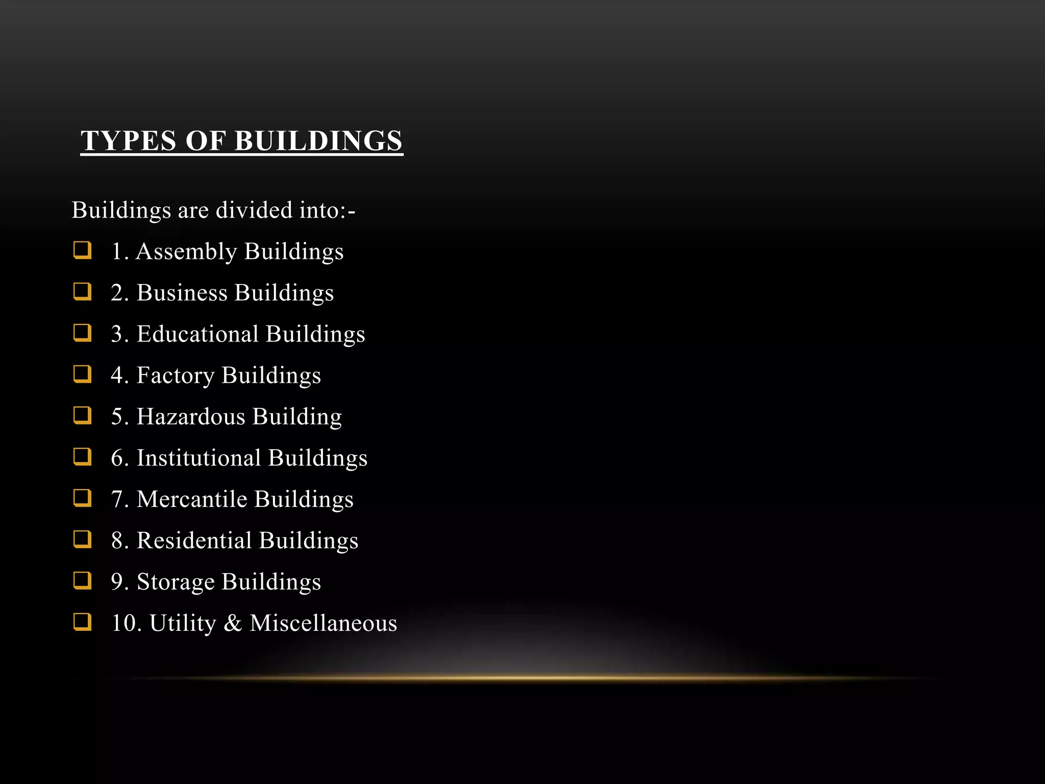 TYPES OF BUILDINGS
Buildings are divided into:-
 1. Assembly Buildings
 2. Business Buildings
 3. Educational Buildings
 4. Factory Buildings
 5. Hazardous Building
 6. Institutional Buildings
 7. Mercantile Buildings
 8. Residential Buildings
 9. Storage Buildings
 10. Utility & Miscellaneous
 