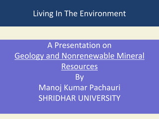 Living In The Environment
A Presentation on
Geology and Nonrenewable Mineral
Resources
By
Manoj Kumar Pachauri
SHRIDHAR UNIVERSITY
 