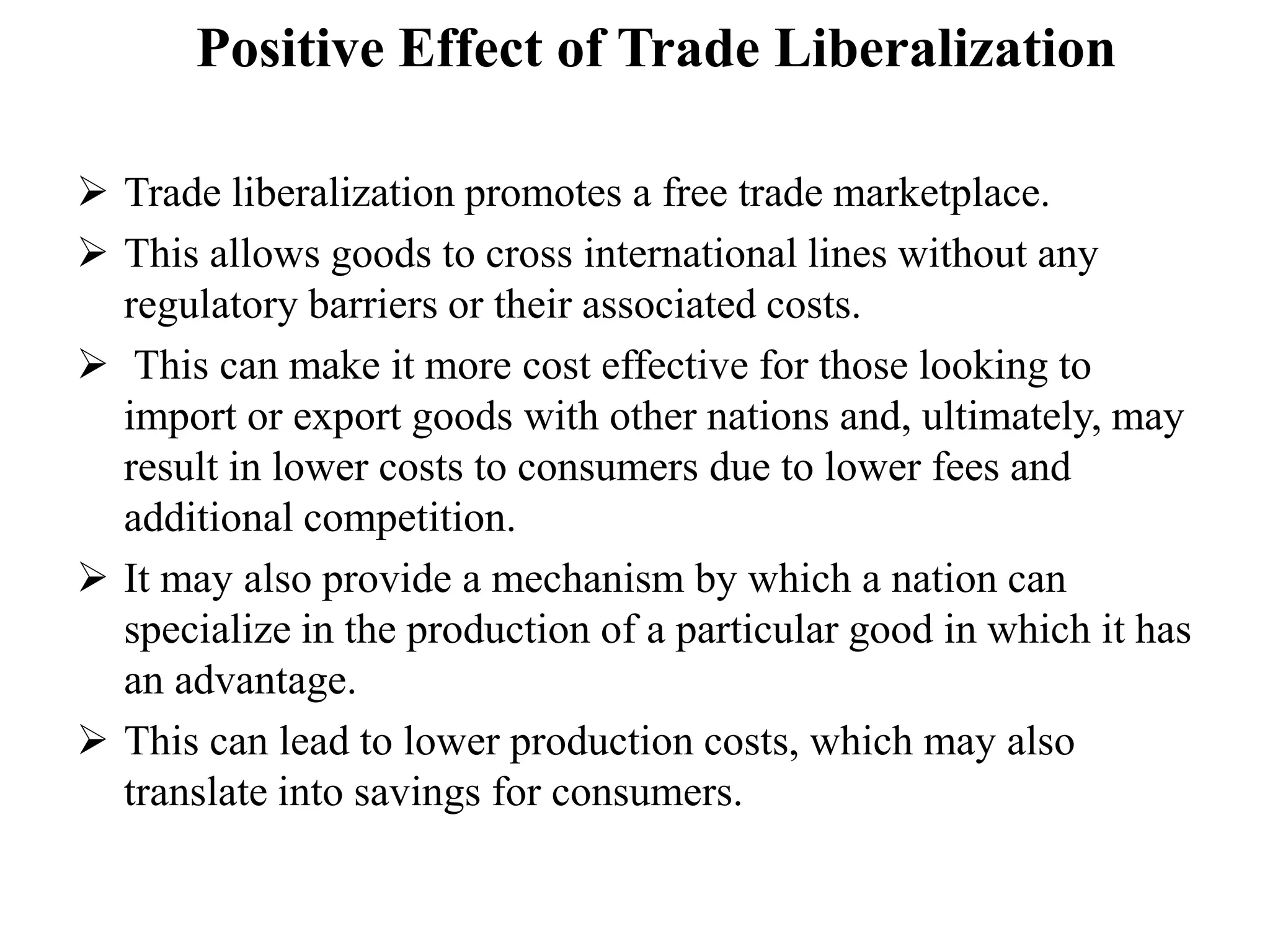 Positive Effect of Trade Liberalization
 Trade liberalization promotes a free trade marketplace.
 This allows goods to cross international lines without any
regulatory barriers or their associated costs.
 This can make it more cost effective for those looking to
import or export goods with other nations and, ultimately, may
result in lower costs to consumers due to lower fees and
additional competition.
 It may also provide a mechanism by which a nation can
specialize in the production of a particular good in which it has
an advantage.
 This can lead to lower production costs, which may also
translate into savings for consumers.
 