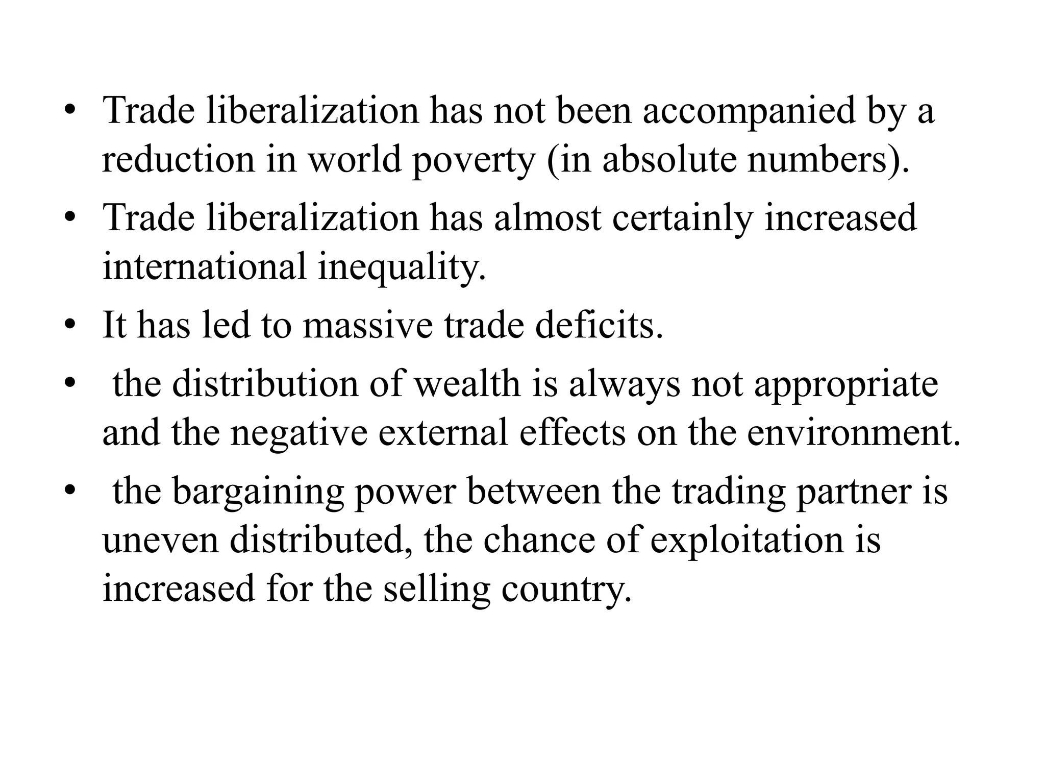 • Trade liberalization has not been accompanied by a
reduction in world poverty (in absolute numbers).
• Trade liberalization has almost certainly increased
international inequality.
• It has led to massive trade deficits.
• the distribution of wealth is always not appropriate
and the negative external effects on the environment.
• the bargaining power between the trading partner is
uneven distributed, the chance of exploitation is
increased for the selling country.
 