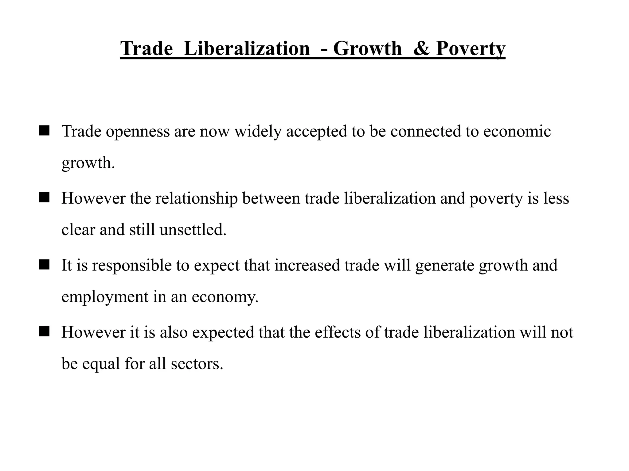 Trade Liberalization - Growth & Poverty
 Trade openness are now widely accepted to be connected to economic
growth.
 However the relationship between trade liberalization and poverty is less
clear and still unsettled.
 It is responsible to expect that increased trade will generate growth and
employment in an economy.
 However it is also expected that the effects of trade liberalization will not
be equal for all sectors.
 