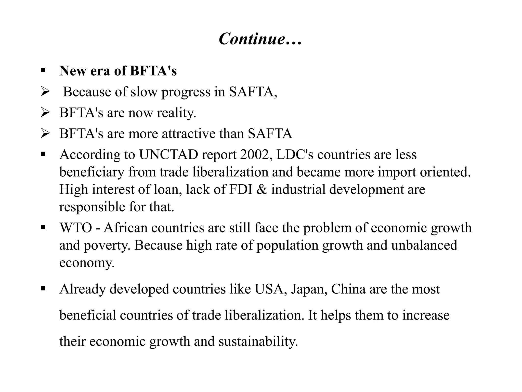 Continue…
 New era of BFTA's
 Because of slow progress in SAFTA,
 BFTA's are now reality.
 BFTA's are more attractive than SAFTA
 According to UNCTAD report 2002, LDC's countries are less
beneficiary from trade liberalization and became more import oriented.
High interest of loan, lack of FDI & industrial development are
responsible for that.
 WTO - African countries are still face the problem of economic growth
and poverty. Because high rate of population growth and unbalanced
economy.
 Already developed countries like USA, Japan, China are the most
beneficial countries of trade liberalization. It helps them to increase
their economic growth and sustainability.
 