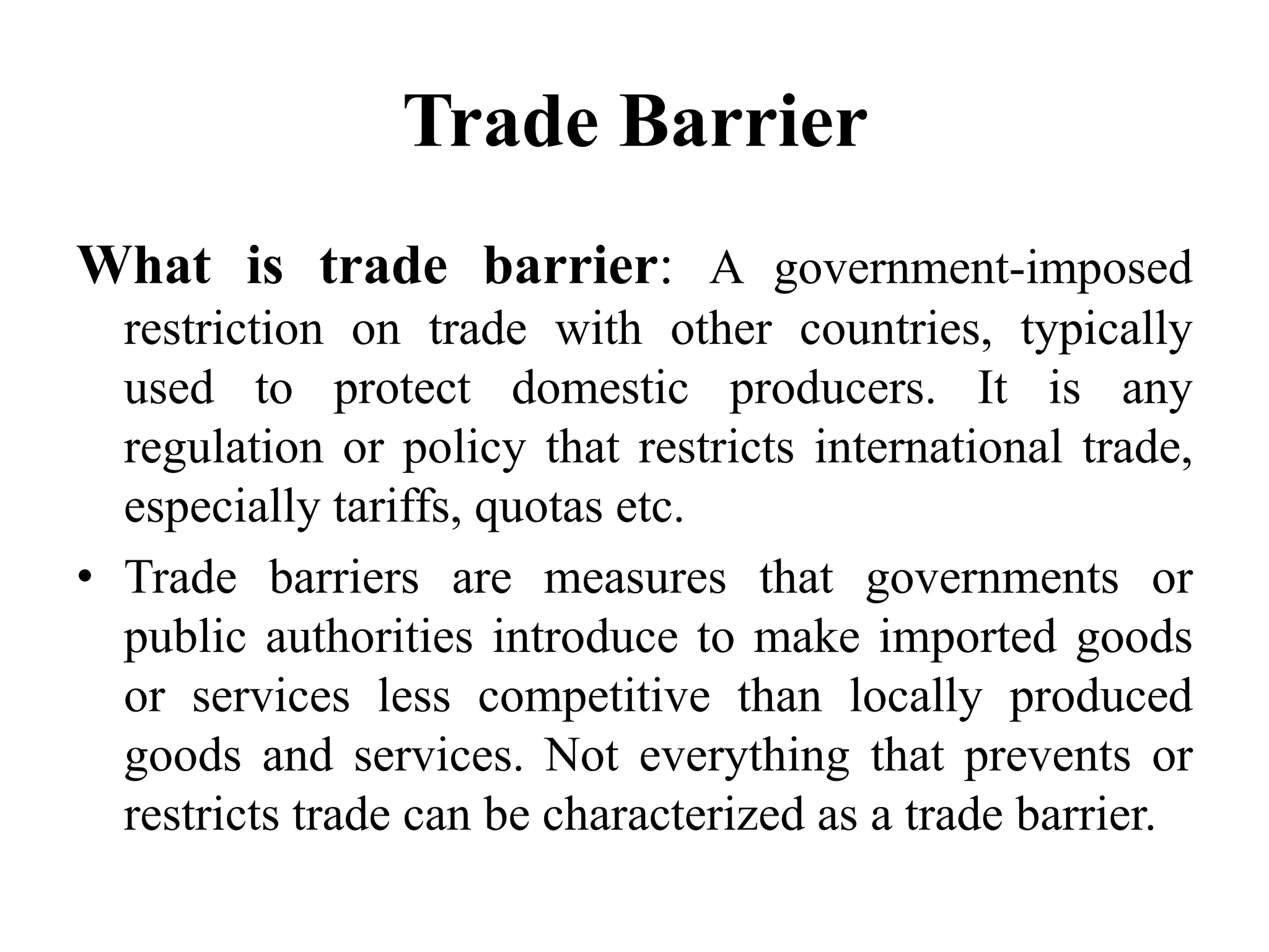 Trade Barrier
What is trade barrier: A government-imposed
restriction on trade with other countries, typically
used to protect domestic producers. It is any
regulation or policy that restricts international trade,
especially tariffs, quotas etc.
• Trade barriers are measures that governments or
public authorities introduce to make imported goods
or services less competitive than locally produced
goods and services. Not everything that prevents or
restricts trade can be characterized as a trade barrier.
 