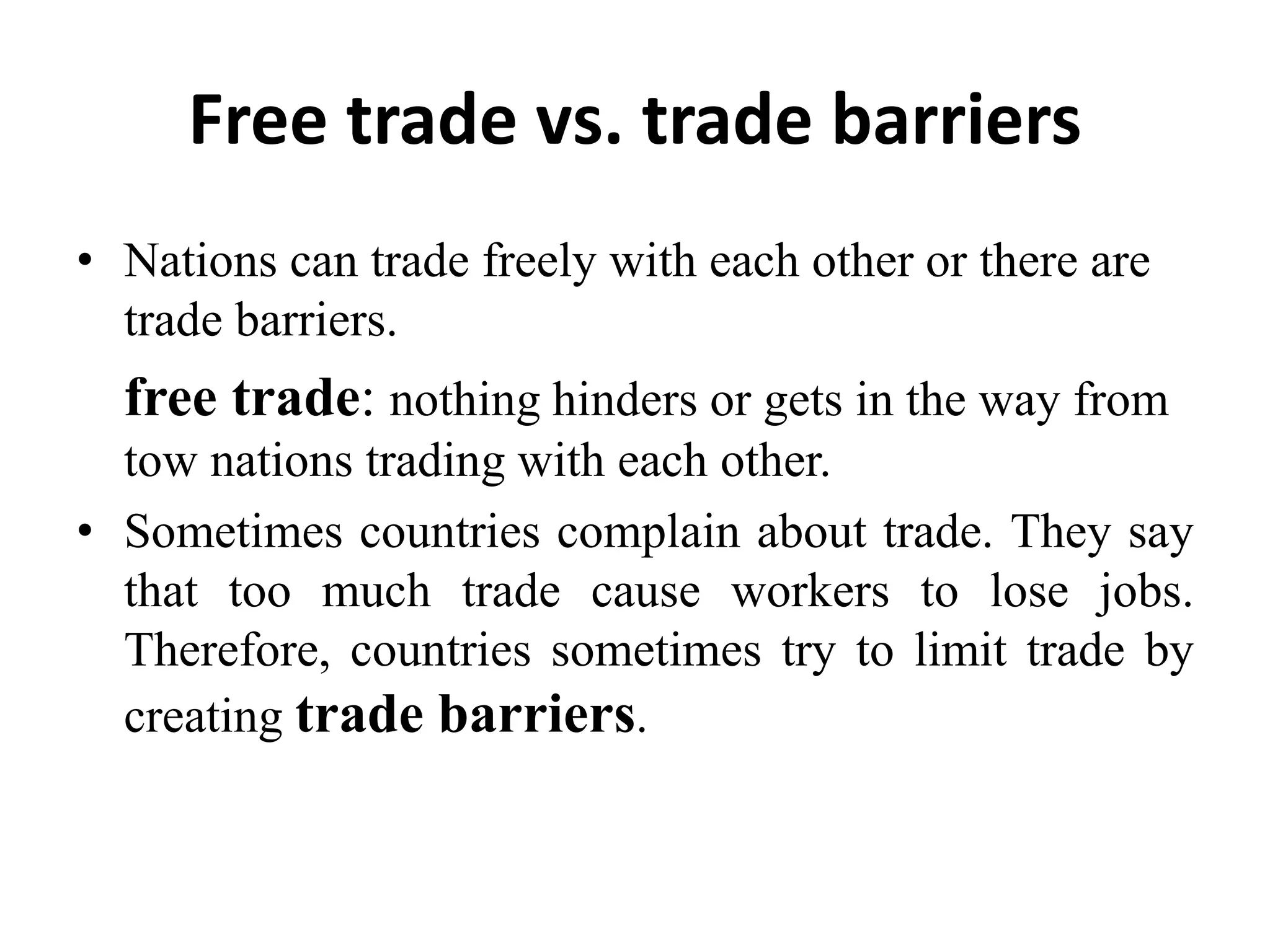 Free trade vs. trade barriers
• Nations can trade freely with each other or there are
trade barriers.
free trade: nothing hinders or gets in the way from
tow nations trading with each other.
• Sometimes countries complain about trade. They say
that too much trade cause workers to lose jobs.
Therefore, countries sometimes try to limit trade by
creating trade barriers.
 