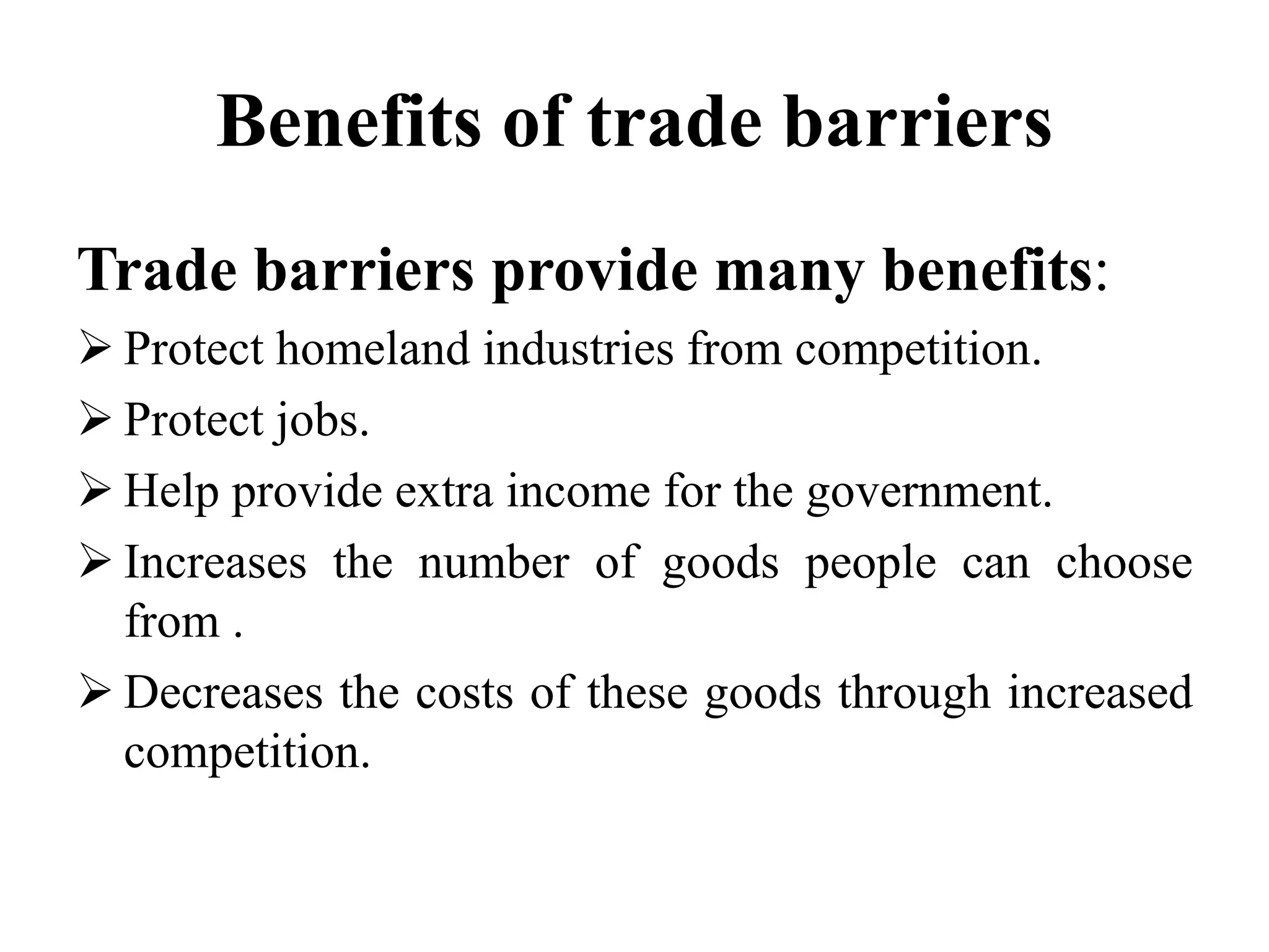 Benefits of trade barriers
Trade barriers provide many benefits:
 Protect homeland industries from competition.
 Protect jobs.
 Help provide extra income for the government.
 Increases the number of goods people can choose
from .
 Decreases the costs of these goods through increased
competition.
 