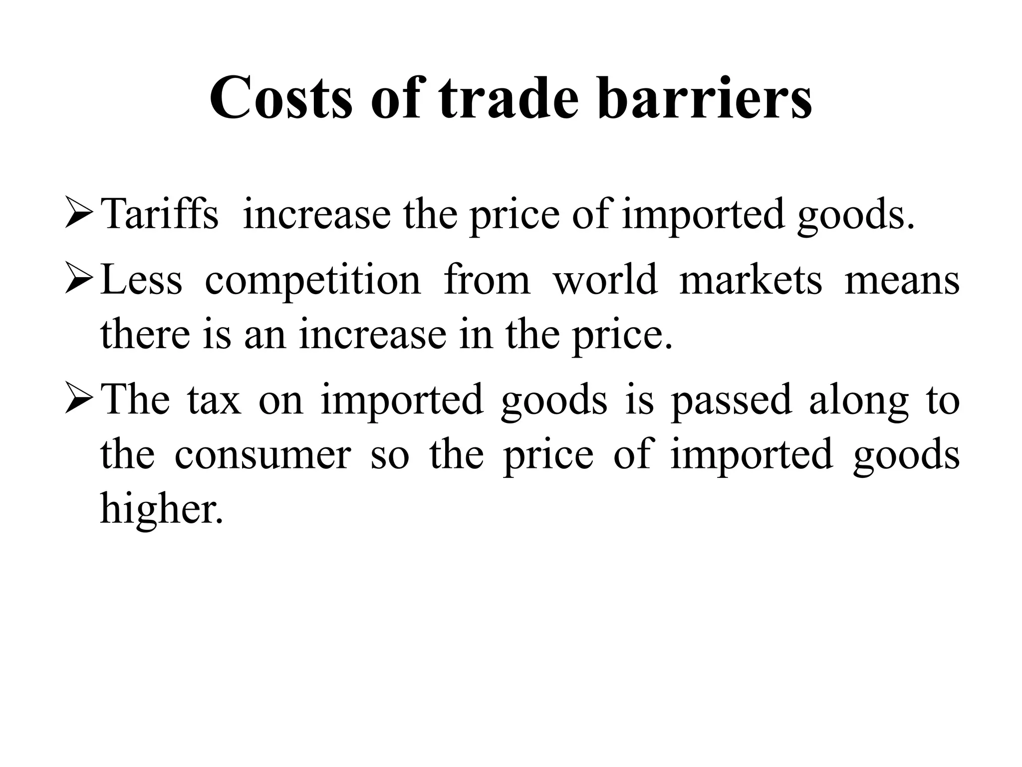Costs of trade barriers
Tariffs increase the price of imported goods.
Less competition from world markets means
there is an increase in the price.
The tax on imported goods is passed along to
the consumer so the price of imported goods
higher.
 