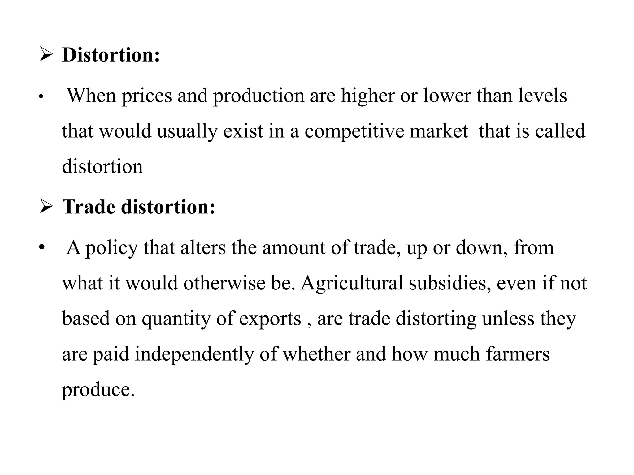  Distortion:
• When prices and production are higher or lower than levels
that would usually exist in a competitive market that is called
distortion
 Trade distortion:
• A policy that alters the amount of trade, up or down, from
what it would otherwise be. Agricultural subsidies, even if not
based on quantity of exports , are trade distorting unless they
are paid independently of whether and how much farmers
produce.
 