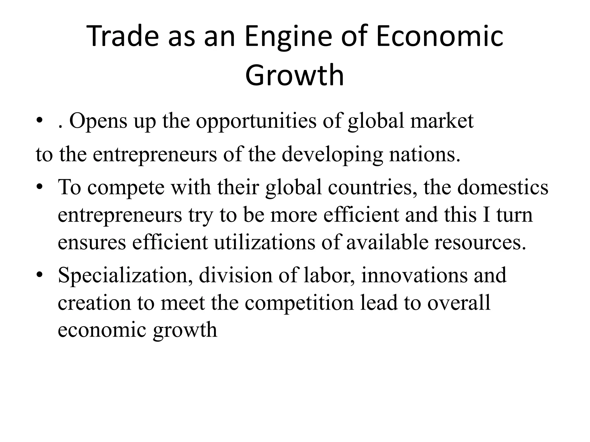 Trade as an Engine of Economic
Growth
• . Opens up the opportunities of global market
to the entrepreneurs of the developing nations.
• To compete with their global countries, the domestics
entrepreneurs try to be more efficient and this I turn
ensures efficient utilizations of available resources.
• Specialization, division of labor, innovations and
creation to meet the competition lead to overall
economic growth
 