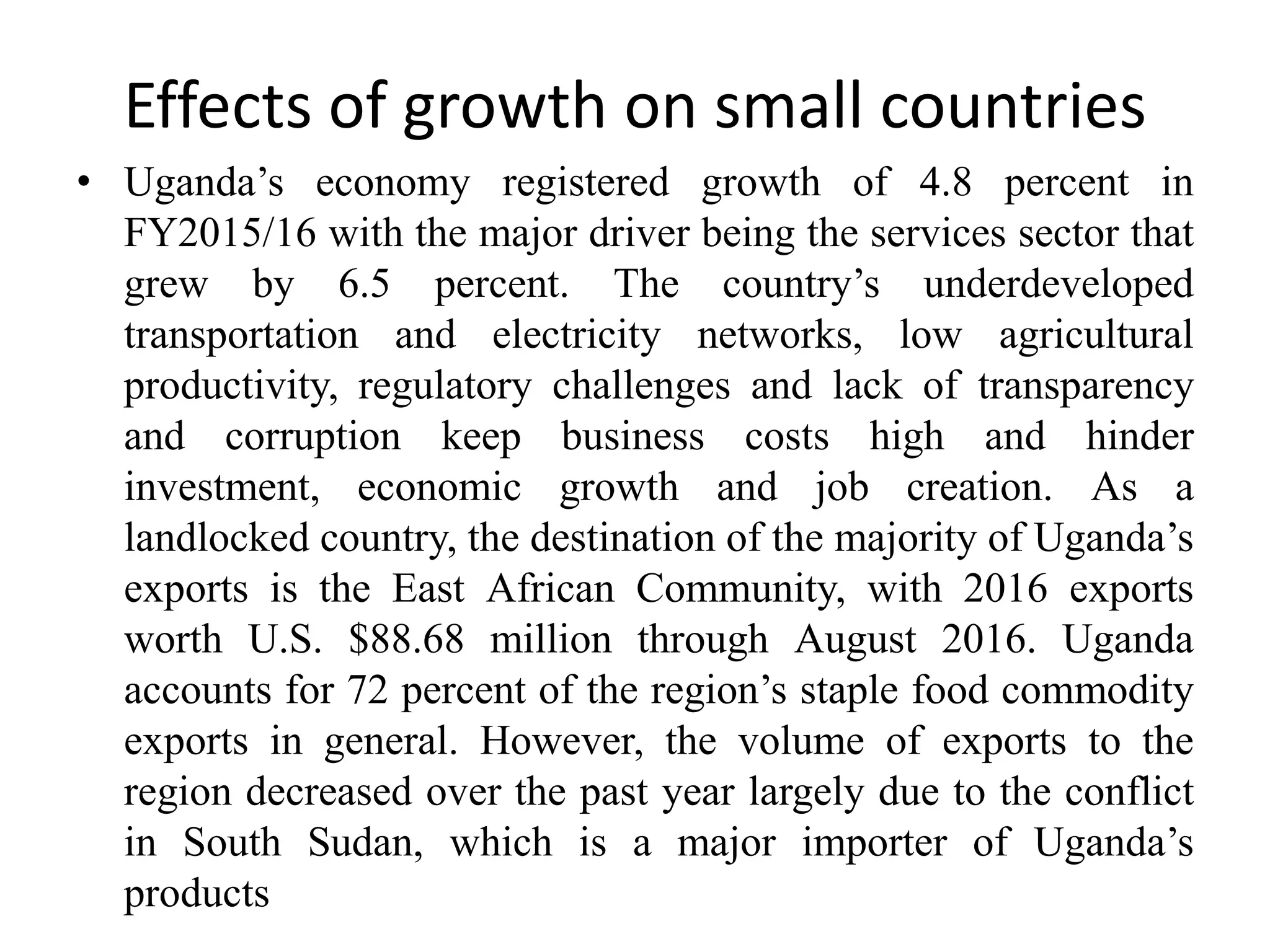 Effects of growth on small countries
• Uganda’s economy registered growth of 4.8 percent in
FY2015/16 with the major driver being the services sector that
grew by 6.5 percent. The country’s underdeveloped
transportation and electricity networks, low agricultural
productivity, regulatory challenges and lack of transparency
and corruption keep business costs high and hinder
investment, economic growth and job creation. As a
landlocked country, the destination of the majority of Uganda’s
exports is the East African Community, with 2016 exports
worth U.S. $88.68 million through August 2016. Uganda
accounts for 72 percent of the region’s staple food commodity
exports in general. However, the volume of exports to the
region decreased over the past year largely due to the conflict
in South Sudan, which is a major importer of Uganda’s
products
 