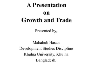 A Presentation
on
Growth and Trade
Presented by,
Mahabub Hasan
Development Studies Discipline
Khulna University, Khulna
Bangladesh.
 