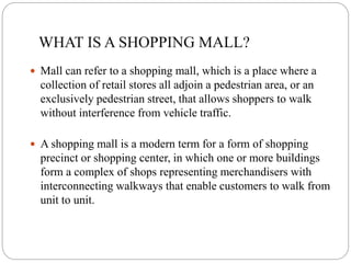 WHAT IS A SHOPPING MALL?
 Mall can refer to a shopping mall, which is a place where a
collection of retail stores all adjoin a pedestrian area, or an
exclusively pedestrian street, that allows shoppers to walk
without interference from vehicle traffic.
 A shopping mall is a modern term for a form of shopping
precinct or shopping center, in which one or more buildings
form a complex of shops representing merchandisers with
interconnecting walkways that enable customers to walk from
unit to unit.
 