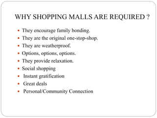 WHY SHOPPING MALLS ARE REQUIRED ?
 They encourage family bonding.
 They are the original one-stop-shop.
 They are weatherproof.
 Options, options, options.
 They provide relaxation.
 Social shopping
 Instant gratification
 Great deals
 Personal/Community Connection
 