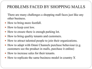 PROBLEMS FACED BY SHOPPING MALLS
There are many challenges a shopping mall faces just like any
other business.
 How to bring more footfall.
 How to keep cost low.
 How to ensure there is enough parking lot.
 How to bring quality tenants and customers.
 How to attract talented people to join their organizations.
 How to adapt with Omni Channels purchase behaviour (e.g.
customers see the product in malls, purchase it online)
 How to increase sales for their tenants.
 How to replicate the same business model in country X
 
