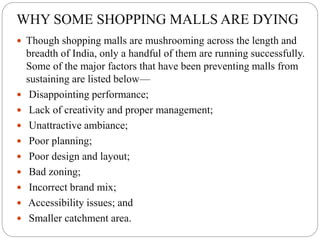 WHY SOME SHOPPING MALLS ARE DYING
 Though shopping malls are mushrooming across the length and
breadth of India, only a handful of them are running successfully.
Some of the major factors that have been preventing malls from
sustaining are listed below—
 Disappointing performance;
 Lack of creativity and proper management;
 Unattractive ambiance;
 Poor planning;
 Poor design and layout;
 Bad zoning;
 Incorrect brand mix;
 Accessibility issues; and
 Smaller catchment area.
 
