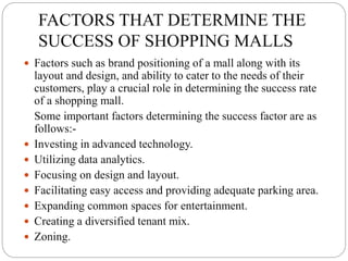 FACTORS THAT DETERMINE THE
SUCCESS OF SHOPPING MALLS
 Factors such as brand positioning of a mall along with its
layout and design, and ability to cater to the needs of their
customers, play a crucial role in determining the success rate
of a shopping mall.
Some important factors determining the success factor are as
follows:-
 Investing in advanced technology.
 Utilizing data analytics.
 Focusing on design and layout.
 Facilitating easy access and providing adequate parking area.
 Expanding common spaces for entertainment.
 Creating a diversified tenant mix.
 Zoning.
 