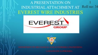 A PRESENTATION ON
INDUSTRIAL ATTACHMENT AT
EVEREST WIRE INDUSTRIES
DEPARTMENT OF MECHANICAL AND AUTOMOBILE ENGINEERING
LAMACHAUR-16,POKHARA
1
Roll no: 34
 