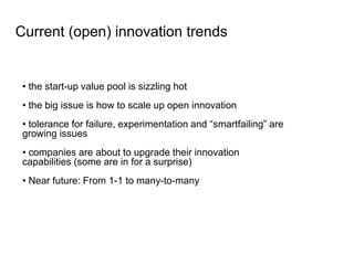 • the start-up value pool is sizzling hot
• the big issue is how to scale up open innovation
• tolerance for failure, experimentation and “smartfailing” are
growing issues
• companies are about to upgrade their innovation
capabilities (some are in for a surprise)
• Near future: From 1-1 to many-to-many
Current (open) innovation trends
 