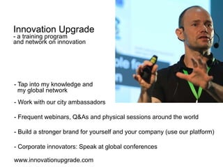 - Tap into my knowledge and
my global network
- Work with our city ambassadors
- Frequent webinars, Q&As and physical sessions around the world
- Build a stronger brand for yourself and your company (use our platform)
- Corporate innovators: Speak at global conferences
www.innovationupgrade.com
Innovation Upgrade
- a training program
and network on innovation
 