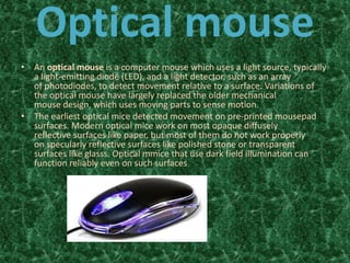Optical mouse
• An optical mouse is a computer mouse which uses a light source, typically
a light-emitting diode (LED), and a light detector, such as an array
of photodiodes, to detect movement relative to a surface. Variations of
the optical mouse have largely replaced the older mechanical
mouse design, which uses moving parts to sense motion.
• The earliest optical mice detected movement on pre-printed mousepad
surfaces. Modern optical mice work on most opaque diffusely
reflective surfaces like paper, but most of them do not work properly
on specularly reflective surfaces like polished stone or transparent
surfaces like glasss. Optical mmice that use dark field illumination can
function reliably even on such surfaces
 