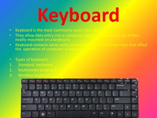 Keyboard• Keyboard is the most commonly used input devices
• They allow data entry into a computer system by pressing a set of keys
neatly mounted on a keyboard
• Keyboard contains some extra command keys and function keys that affect
the operation of computer or keyboard itself
• Types of keyboard
1. Standard keyboard
2. Multimedia keyboard
3. Wireless keyboard
 