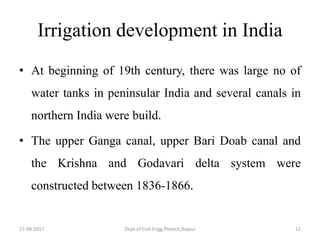 Irrigation development in India
• At beginning of 19th century, there was large no of
water tanks in peninsular India and several canals in
northern India were build.
• The upper Ganga canal, upper Bari Doab canal and
the Krishna and Godavari delta system were
constructed between 1836-1866.
27-08-2017 Dept.of Civil Engg.Pietech,Raipur 12
 