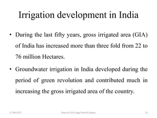 Irrigation development in India
• During the last fifty years, gross irrigated area (GIA)
of India has increased more than three fold from 22 to
76 million Hectares.
• Groundwater irrigation in India developed during the
period of green revolution and contributed much in
increasing the gross irrigated area of the country.
27-08-2017 Dept.of Civil Engg.Pietech,Raipur 13
 