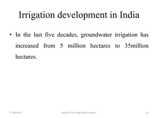 Irrigation development in India
• In the last five decades, groundwater irrigation has
increased from 5 million hectares to 35million
hectares.
27-08-2017 Dept.of Civil Engg.Pietech,Raipur 14
 