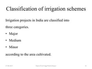 Classification of irrigation schemes
Irrigation projects in India are classified into
three categories.
• Major
• Medium
• Minor
according to the area cultivated.
27-08-2017 Dept.of Civil Engg.Pietech,Raipur 15
 
