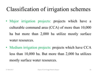 Classification of irrigation schemes
• Major irrigation projects: projects which have a
culturable command area (CCA) of more than 10,000
ha but more than 2,000 ha utilize mostly surface
water resources.
• Medium irrigation projects: projects which have CCA
less than 10,000 ha. But more than 2,000 ha utilizes
mostly surface water resources.
27-08-2017 Dept.of Civil Engg.Pietech,Raipur 16
 