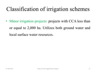 Classification of irrigation schemes
• Minor irrigation projects: projects with CCA less than
or equal to 2,000 ha. Utilizes both ground water and
local surface water resources.
27-08-2017 Dept.of Civil Engg.Pietech,Raipur 17
 