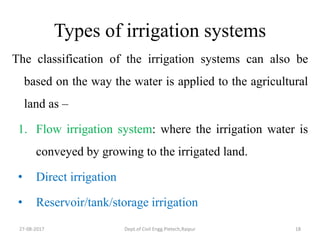 Types of irrigation systems
The classification of the irrigation systems can also be
based on the way the water is applied to the agricultural
land as –
1. Flow irrigation system: where the irrigation water is
conveyed by growing to the irrigated land.
• Direct irrigation
• Reservoir/tank/storage irrigation
27-08-2017 Dept.of Civil Engg.Pietech,Raipur 18
 