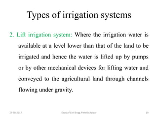 Types of irrigation systems
2. Lift irrigation system: Where the irrigation water is
available at a level lower than that of the land to be
irrigated and hence the water is lifted up by pumps
or by other mechanical devices for lifting water and
conveyed to the agricultural land through channels
flowing under gravity.
27-08-2017 Dept.of Civil Engg.Pietech,Raipur 19
 