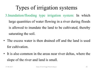 Types of irrigation systems
3.Inundation/flooding type irrigation system: In which
large quantities of water flowing in a river during floods
is allowed to inundate the land to be cultivated, thereby
saturating the soil.
• The excess water is then drained off and the land is used
for cultivation.
• It is also common in the areas near river deltas, where the
slope of the river and land is small.
27-08-2017 Dept.of Civil Engg.Pietech,Raipur 20
 
